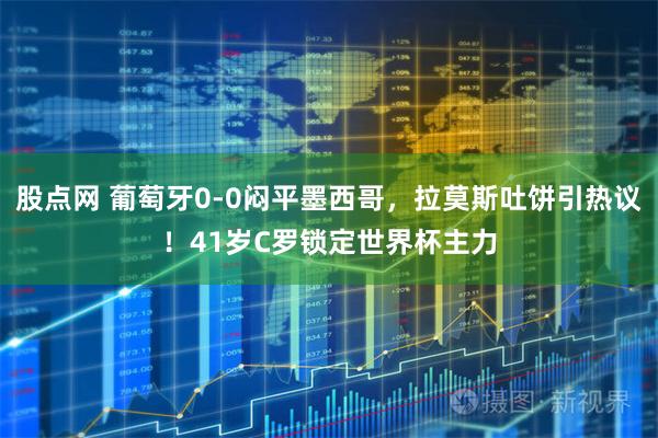 股点网 葡萄牙0-0闷平墨西哥，拉莫斯吐饼引热议！41岁C罗锁定世界杯主力