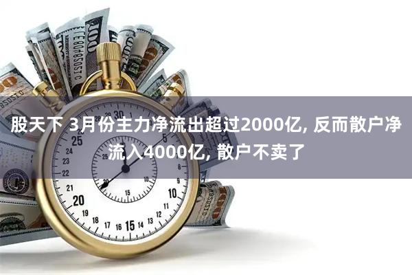 股天下 3月份主力净流出超过2000亿, 反而散户净流入4000亿, 散户不卖了