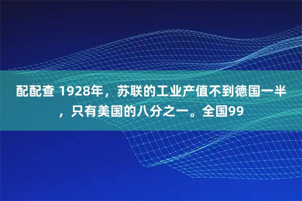 配配查 1928年，苏联的工业产值不到德国一半，只有美国的八分之一。全国99