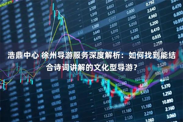 浩鼎中心 徐州导游服务深度解析：如何找到能结合诗词讲解的文化型导游？