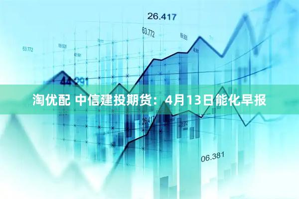 淘优配 中信建投期货：4月13日能化早报